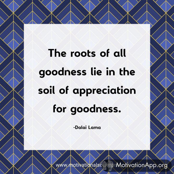 The roots of all goodness lie in the soil of appreciation for goodness. -Dalai Lama