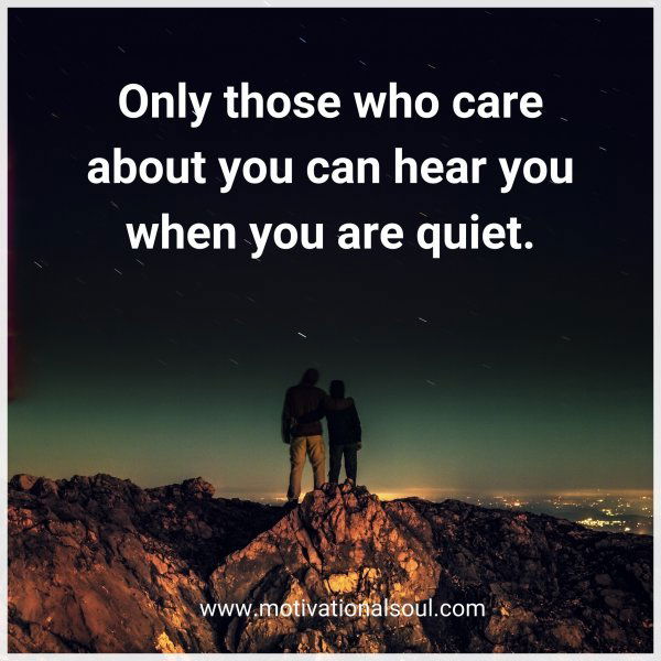 Only those who care about you can hear you when you are quiet.