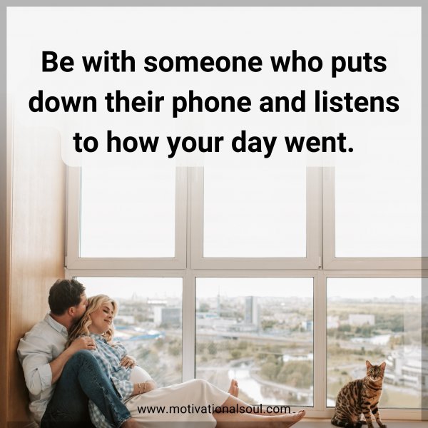 Be with someone who puts down their phone and listens to how your day went.