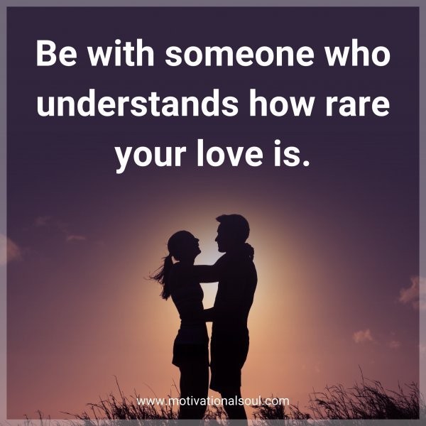 Be with someone who understands how rare your love is.