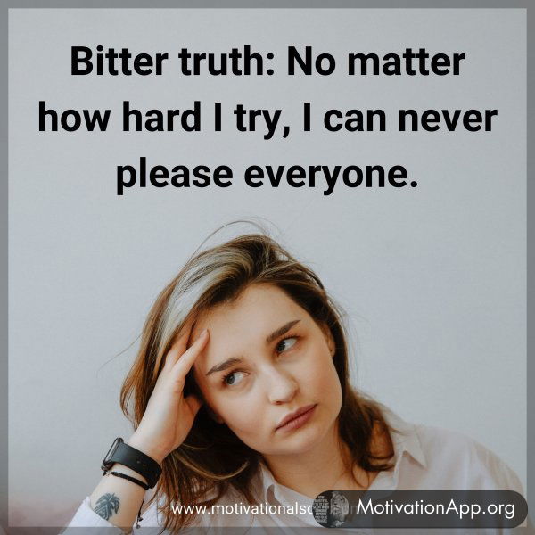 Bitter truth. No matter how hard I try. I can never please everyone.