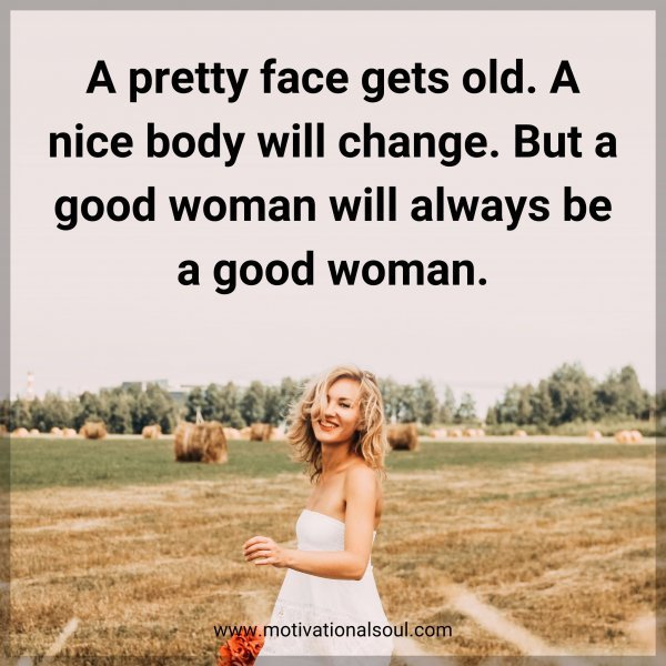 A pretty face gets old. A nice body will change. But a good woman will always be a good woman.