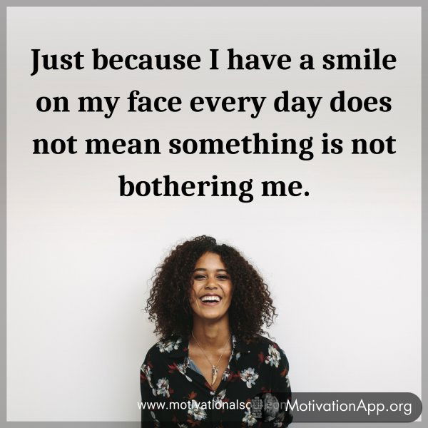 Just because I have a smile on my face every day does not mean something is not bothering me.