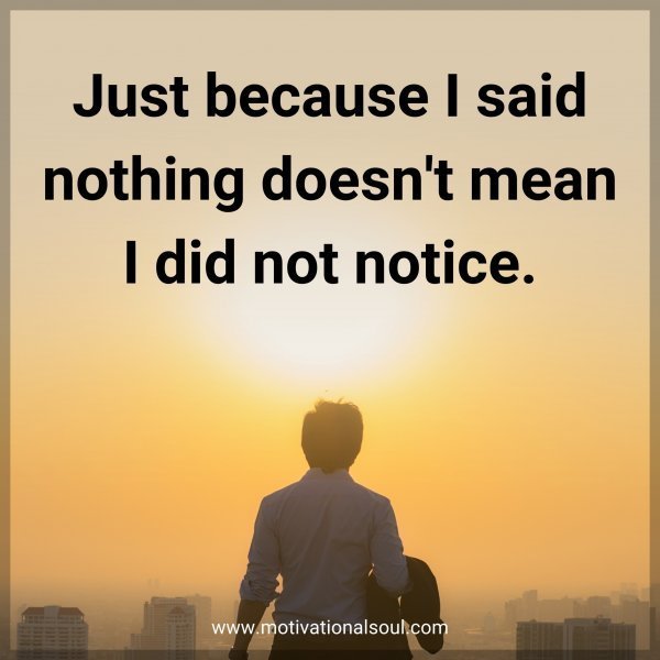 Just because I said nothing doesn't mean I did not notice.