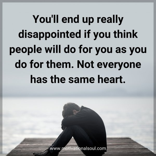 You'll end up really disappointed if you think people will do for you as you do for them. Not everyone has the same heart.