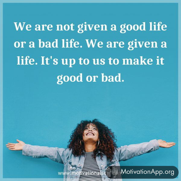 We are not given a good life or a bad life. We are given a life. It's up to us to make it good or bad.