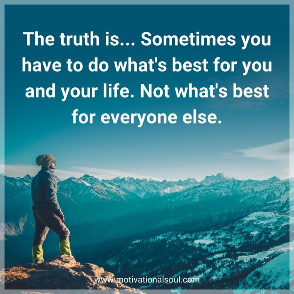 The truth is... Sometimes you have to do what's best for you and your life. Not what's best for everyone else.
