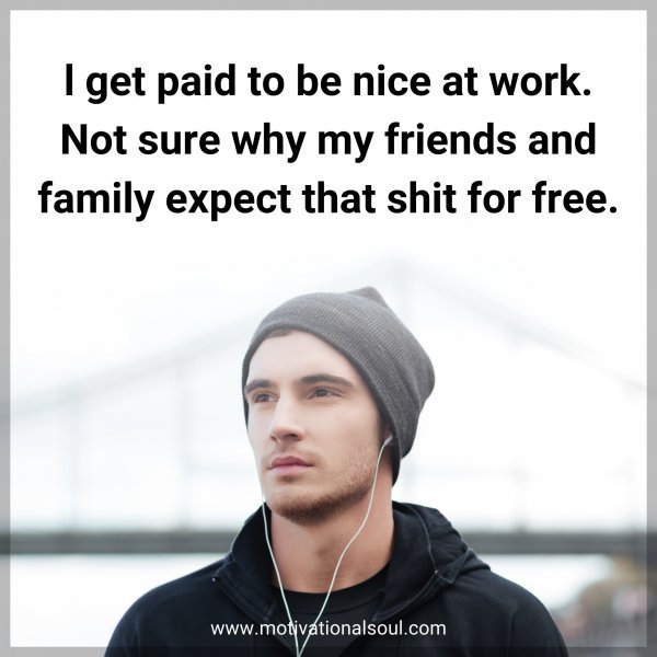 l get paid to be nice at work. Not sure why my friends and family expect that shit for free.