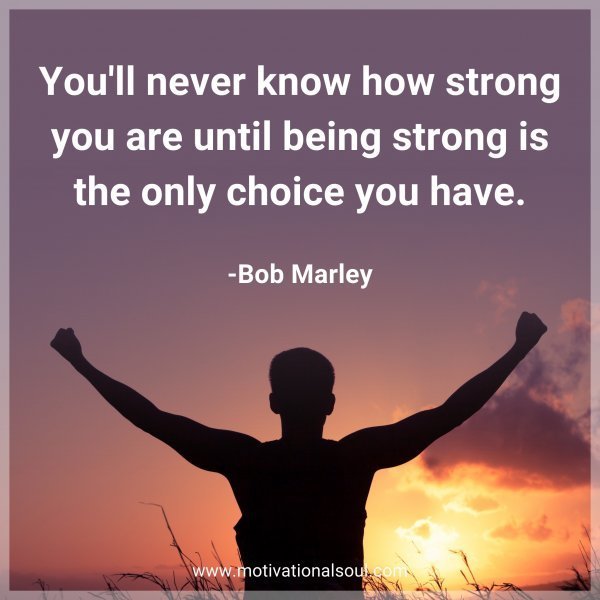 You'll never know how strong you are until being strong is the only choice you have. -Bob Marley