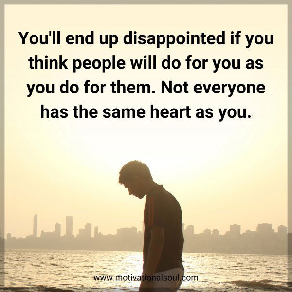 You'll end up disappointed if you think people will do for you as you do for them. Not everyone has the same heart as you.