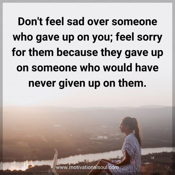 Don't feel sad over someone who gave up on you; feel sorry for them because they gave up on someone who would have never given up on them.