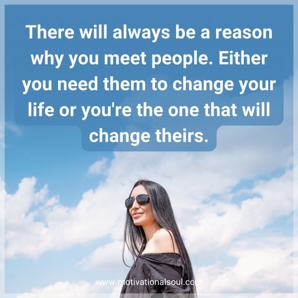 There will always be a reason why you meet people. Either you need them to change your life or you're the one that will change theirs.