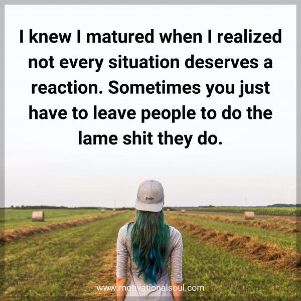 I knew I matured when I realized not every situation deserves a reaction. Sometimes you just have to leave people to do the lame shit they do.