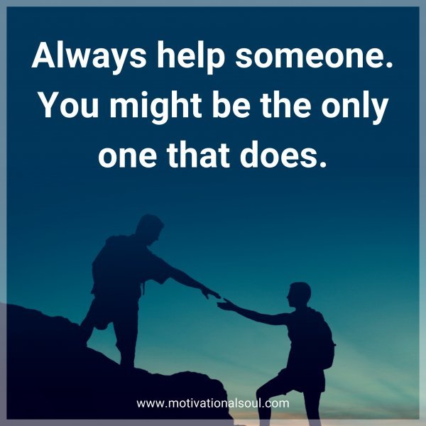 Always help someone. You might be the only one that does.