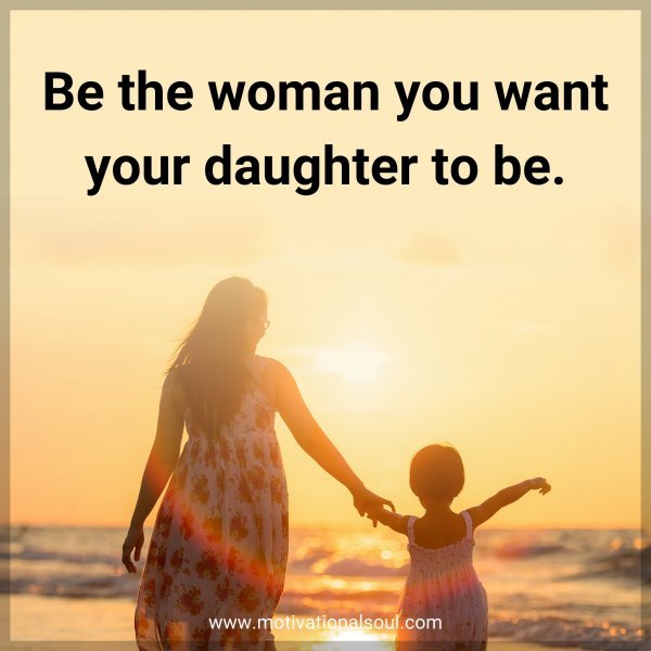 Be the woman you want your daughter to be.