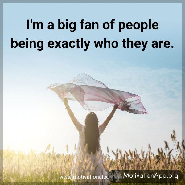 I'm a big fan of people being exactly who they are.