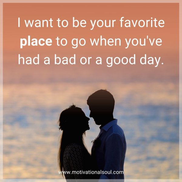 I want to be your favorite place to go when you have had a bad or good day.