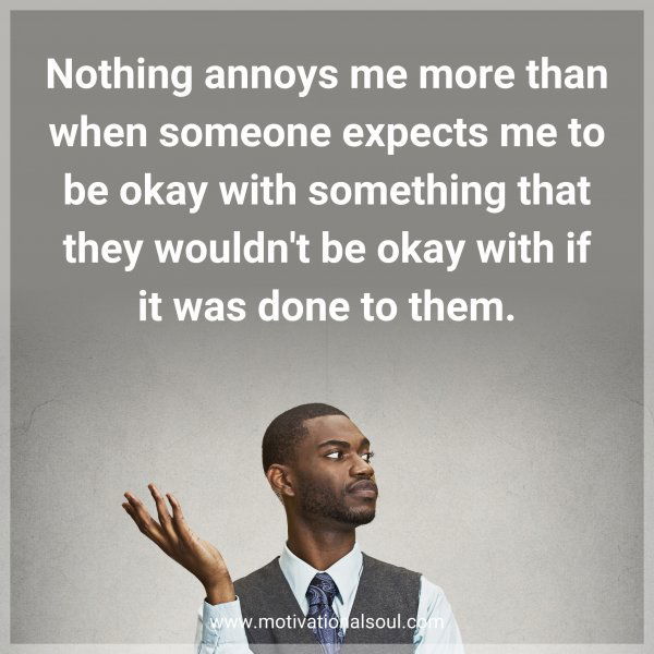 Nothing annoys me more than when someone expects me to be okay with something that they wouldn't be okay with if it was done to them.