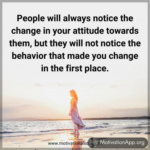 People will always notice the change in your attitude towards them