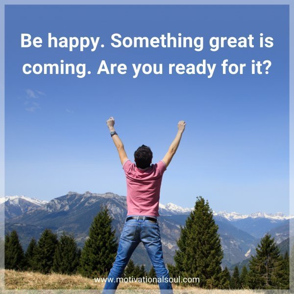 Quote: Be happy. Something great is coming. Are you ready for it?