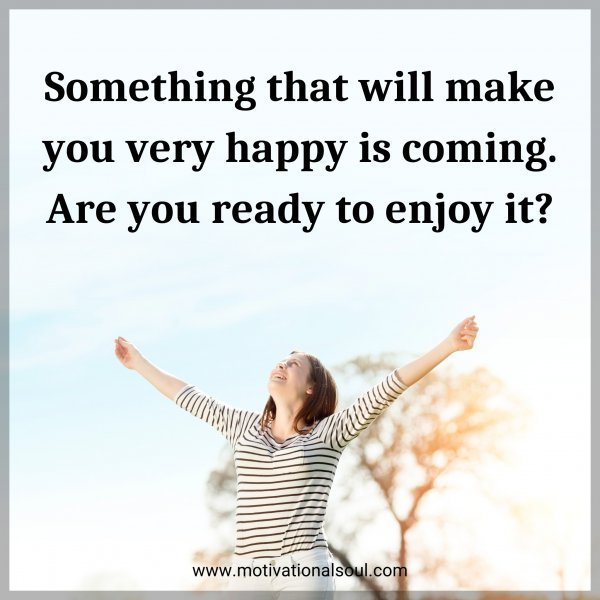 Something that will make you very happy is coming. Are you ready to enjoy it?