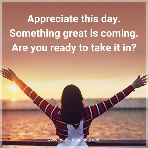 Appreciate this day. Something great is coming. Are you ready to take it in?
