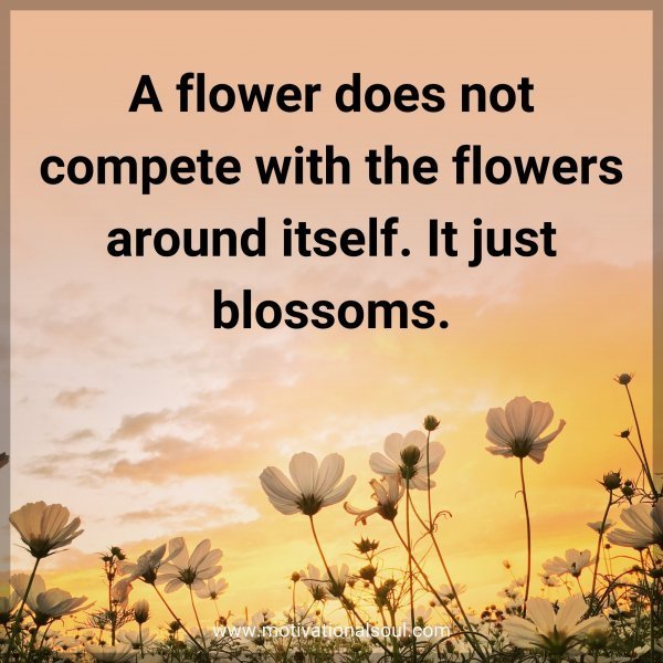 A flower does not compete with the flowers around itself. It just blossoms.