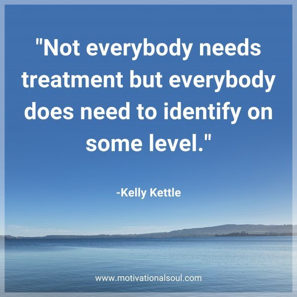 Not everybody needs treatment but everybody does need to identify on some level. -Kelly Kettle