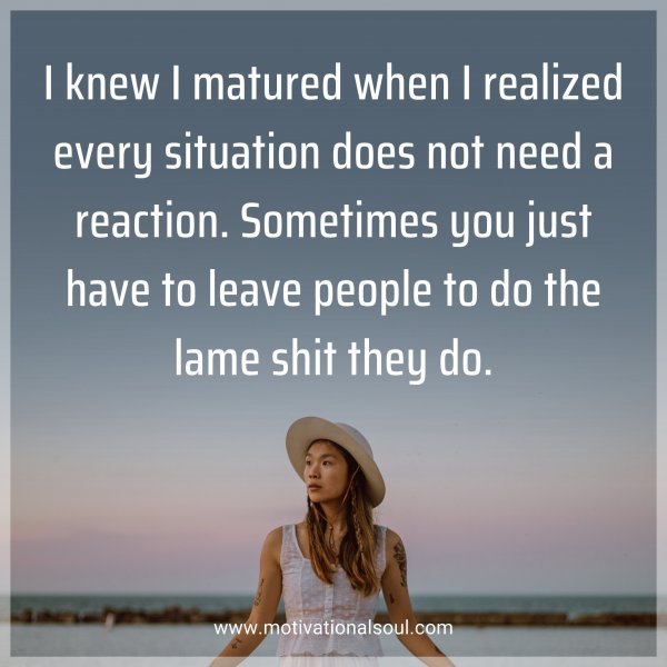 I knew I matured when I realized every situation does not need a reaction. Sometimes you just have to leave people to do the lame shit they do.