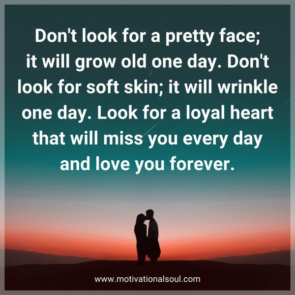 Don't look for a pretty face; it will grow old one day. Don't look for soft skin; it will wrinkle one day. Look for a loyal heart that will miss you every day and love you forever.