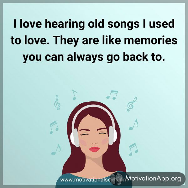 I love hearing old songs I used to love. They are like memories you can always go back to.