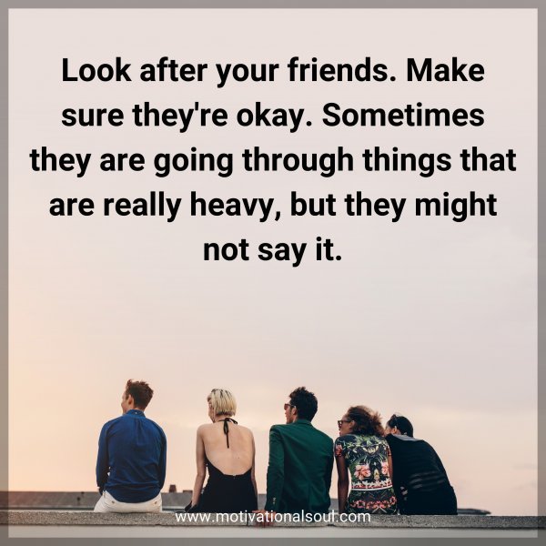 Look after your friends. Make sure they're okay. Sometimes they are going through things that are really heavy