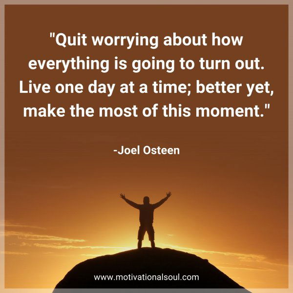 Quit worrying about how everything is going to turn out. Live one day at a time; better yet