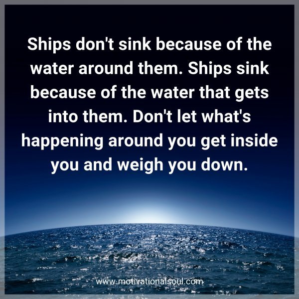 Ships don't sink because of the water around them. Ships sink because of the water that gets into them. Don't let what's happening around you get inside you and weigh you down.