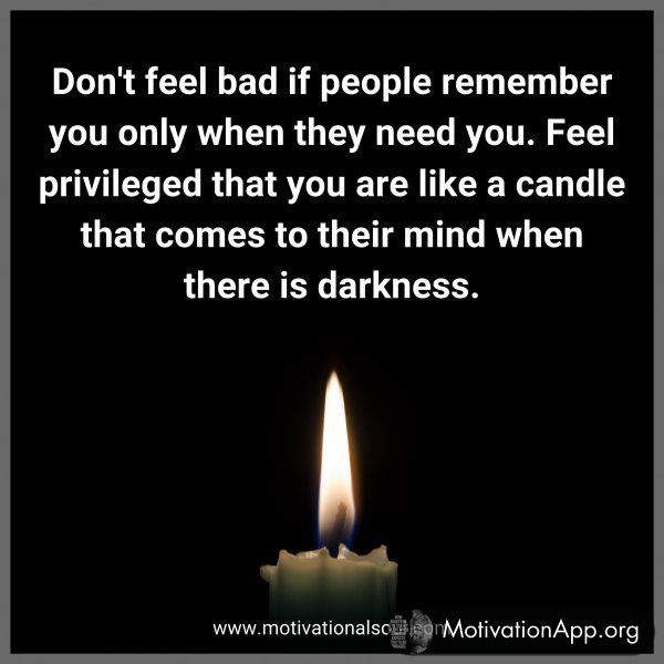 Don't feel bad if people remember you only when they need you. Feel privileged that you are like a candle that comes to their mind when there is darkness.