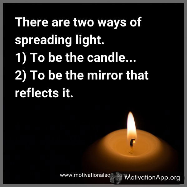 There are two ways of spreading light. 1) To be the candle... 2) To be the mirror that reflects it.