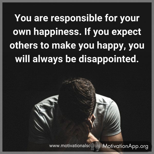 You are responsible for your own happiness. If you expect others to make you happy