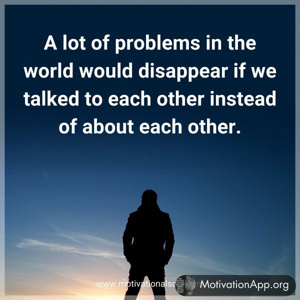 A lot of problems in the world would disappear if we talked to each other instead of about each other.