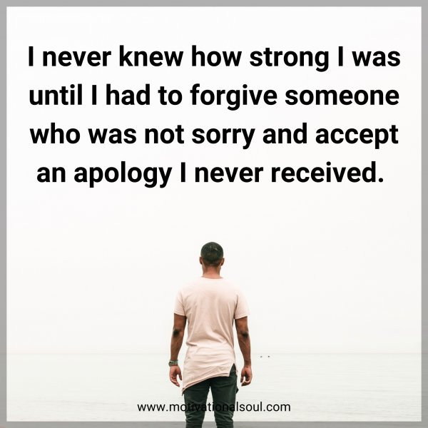 I never knew how strong I was until I had to forgive someone who was not sorry and accept an apology I never received. 
