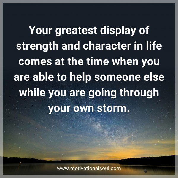 Your greatest display of strength and character in life comes at the time when you are able to help someone else while you are going through your own storm.